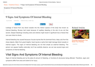 18/08/2016 9 Signs And Symptoms Of Internal Bleeding ­ Yabibo.com
data:text/html;charset=utf­8,%3Cdiv%20xmlns%3Av%3D%22http%3A%2F%2Frdf.data­vocabulary.org%2F%23%22%20id%3D%22crumbs%22%20style%3D%22padding%3A%200px%200px%205px%3B%20margin%3A%200… 1/6
Tweet
Related Articles
Essential Superfoods That
Boost Your Hearing
18/08/2016
Home  /  Health & Fitness  /  9 Signs And Symptoms Of Internal Bleeding
Symptoms Of Internal Bleeding
9 Signs And Symptoms Of Internal Bleeding
Jaya Krishna   03/05/2016   Health & Fitness, Health Tips
Leakage  of  blood  from  any  blood  vessels  into  the  interior  spaces  of  the  body  has  known  as
internal  bleeding.  Bruises  had  made  because  of  capillary  bleeding  in  the  skin  &  are  not  that
severe. Deeper bleedings including veins and arteries might result in significant loss of blood that
can even direct to shock.
Internal bleeding has caused because of acute injuries like the dominant force, deep cuts from the
sharp objects, fallen from great heights, head injuries or jerks that might damage blood vessels or
internal  organs.  The  signs  of  internal  bleeding  are  not  that  simple  as  external  bleeding.  The
person can appear healthy externally, but if we carefully observe, we can see several signs and
symptoms of internal bleeding.
Vital Signs And Symptoms Of Internal Bleeding
Signs of internal bleeding are by the place & amount of bleeding, or functions & structures being affected. Therefore, signs and
symptoms differ from area and extent of an injury.
Share
 
 