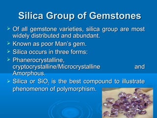 Silica Group of GemstonesSilica Group of Gemstones
 Of all gemstone varieties, silica group are mostOf all gemstone varieties, silica group are most
widely distributed and abundant.widely distributed and abundant.
 Known as poor Man’s gem.Known as poor Man’s gem.
 Silica occurs in three forms:Silica occurs in three forms:
 Phanerocrystalline,Phanerocrystalline,
cryptocrystalline/Microcrystalline andcryptocrystalline/Microcrystalline and
Amorphous.Amorphous.
 Silica or SiOSilica or SiO22 is the best compound to illustrateis the best compound to illustrate
phenomenon of polymorphism.phenomenon of polymorphism.
 