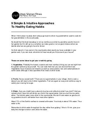 9 Simple & Intuitive Approaches
To Healthy Eating Habits
When I think about my daily diet I always go back to when my grandmother used to cook for
her grandchildren in the countryside.
No doubt that the food nowadays is not as nutritious as what my grandma used to have in
her garden but it's still up to us whether we make good or not so good choices when we
decide what we are going to have for dinner.
So think about it, if you were in the countryside what would you have available in your
garden and, if you eat meat, what kind of meat would you find around your house?
These are some ideas to get your creativity going.
1. Vegetables. Probably the fastest, easiest and most nutritious thing you can eat right from
the garden picked up by yourself. You can cook them but you can also eat them raw.
Vegetables have minerals and vitamins as well as some protein, fats and carbohydrates in
some cases although in less quantities than meat or other foods.
2. Fruits. Have a sweet tooth? There are no supermarkets in your village. And to cook a
dessert you will need a lot of other ingredients. Fruit are again an easy and nutritious way to
satisfy your craving for sugar.
3. Water. Sure you might have a place to buy tea and coffee but what if you don't? And you
certainly don't have the soft drinks you find in the supermarket. And you can't be too picky
either. You'd drink water more often in the countryside. We don't have water as good as at
my grandma's but it's still better than most other options.
About 71% of the Earth’s surface is covered with water. Your body is about 70% water. Thus
water is life.
Remember to drink water throughout the day rather than gulping 1 litre in 10 min, give your
body the change to take in and utilize the water.
 