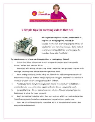 9 simple tips for creating videos that sell

                                         It’s easy to see why video can be a powerful tool to
                                         help you sell more programs, products or
                                         services. The medium is very engaging and offers a fun
                                         way to share your marketing message. It also makes it
                                         easy for viewers to get to know you, leveraging the
                                         important Know, Like, Trust factor.


To make the most of it, here are nine suggestions to create videos that sell:
1.      Keep it short. Most video should be only a couple of minutes, which is enough to
     connect and get your message across.
2.      Be strategic with what you have to say. Write a script that clearly conveys only one main
     message. Simplicity helps ensure your message will be heard.
3.      When writing your script, briefly set up the problem you’ll be solving and use some of
     the emotional language that taps into your prospects’ struggles. Then share the benefits of
     whatever program you are selling as the solution for them.
4.      Practice your script many times so you seem natural in your delivery and add some
     emotion to make your point, create rapport and make it more enjoyable to watch.
5.      Use good lighting – this is a place where more is better. Also, consciously choose the
     background to set up the image you want.
6.      Solid color clothing looks best rather than busy patterns, which can create a distraction.
     Try different colors in front of the camera so you know what looks good on you.
7.      Insert text to reinforce your point. Use as few words as possible to make it quick and
     easy to read and remember.
 