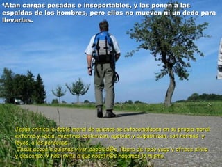 44Atan Atan cargas pesadas e insoportables, yy llaass ppoonneenn aa llaass 
eessppaallddaass ddee llooss hhoommbbrreess,, ppeerroo eellllooss nnoo mmuueevveenn nnii uunn ddeeddoo ppaarraa 
lllleevvaarrllaass.. 
JJeessúúss ccrriittiiccaa llaa ddoobbllee mmoorraall ddee qquuiieenneess ssee aauuttooccoommppllaacceenn eenn ssuu pprrooppiiaa mmoorraall 
eexxtteerrnnaa yy vvaaccííaa,, mmiieennttrraass eessccllaavviizzaann,, aaggoobbiiaann yy ccuullppaabbiilliizzaann,, ccoonn nnoorrmmaass yy 
lleeyyeess,, aa llaass ppeerrssoonnaass.. 
JJeessúúss aaccooggee aa qquuiieenneess vviivveenn aaggoobbiiaadd@@ss,, lliibbeerraa ddee ttooddoo yyuuggoo yy ooffrreeccee aalliivviioo 
yy ddeessccaannssoo.. YY nnooss iinnvviittaa aa qquuee nnoossoottrr@@ss hhaaggaammooss lloo mmiissmmoo.. 
 