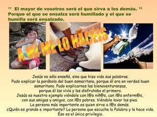 11 El mayor de vosotros será el que sirva a los demás. 12 
Porque el que se ensalza será humillado y el que se 
humilla será ensalzado. 
Jesús no sólo enseñó, sino que hizo vida sus palabras. 
Pudo explicar la parábola del buen samaritano, porque él era en verdad buen 
samaritano. Pudo explicarnos las bienaventuranzas, 
porque él las vivía y las disfrutaba el primero. 
Jesús es nuestro ejemplo viéndole con l@s niñ@s, con l@s enferm@s, 
con sus amigas y amigos, con l@s pobres. Viéndole lavar los pies. 
La persona más importante es quien sirve a l@s demás. 
¿Quién es grande e importante? La persona que escucha la Palabra y la hace vida. 
Ése es el único privilegio. 
 