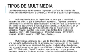 TIPOS DE MULTIMEDIA
Los diferentes tipos de multimedia se pueden clasificar de acuerdo a la
finalidad de la información, o también, al medio en el cual serán publicadas.
· Multimedia educativa. Es importante recalcar que la multimedia
educativa es previa a que el computador apareciera, se puede considerar
como un proceso no lineal esto hace que el estudiante lleve su propio orden
en su modelo educativo (a distancia, presencial etc.). Se fundamenta en un
desarrollo navegable que permite cierta libertad de moverse sobre el
aplicativo. Algunos eventos temporales importantes de la multimedia
educativa: 1975/1980 Programación – 1985 Multimedia – 1990/1995
Internet – 2000 E-learning – 2005 Redes Sociales.
· Multimedia publicitaria. Es el uso de diferentes medios enfocado a
una campaña publicitaria, esto ha generado nuevos espacios en este sector,
se viene presentando un cambio de los medios tradicionales a los digitales
con un abanico enorme de nuevas posibilidades, tablets, móviles, desarrollo
web, TDT (Televisión Digital Terrestre), hipertexto y el correo, y como
 