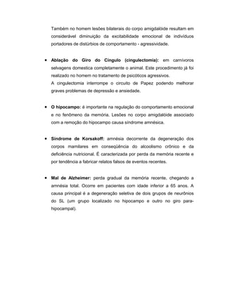 Também no homem lesões bilaterais do corpo amigdalóide resultam em
  considerável diminuição da excitabilidade emocional de indivíduos
  portadores de distúrbios de comportamento - agressividade.


• Ablação do Giro do Cíngulo (cingulectomia): em carnívoros
  selvagens domestica completamente o animal. Este procedimento já foi
  realizado no homem no tratamento de psicóticos agressivos.
  A cingulectomia interrompe o circuito de Papez podendo melhorar
  graves problemas de depressão e ansiedade.


• O hipocampo: é importante na regulação do comportamento emocional
  e no fenômeno da memória. Lesões no corpo amigdalóide associado
  com a remoção do hipocampo causa síndrome amnésica.


• Síndrome de Korsakoff: amnésia decorrente da degeneração dos
  corpos mamilares em conseqüência do alcoolismo crônico e da
  deficiência nutricional. É caracterizada por perda da memória recente e
  por tendência a fabricar relatos falsos de eventos recentes.


• Mal de Alzheimer: perda gradual da memória recente, chegando a
  amnésia total. Ocorre em pacientes com idade inferior a 65 anos. A
  causa principal é a degeneração seletiva de dois grupos de neurônios
  do SL (um grupo localizado no hipocampo e outro no giro para-
  hipocampal).
 