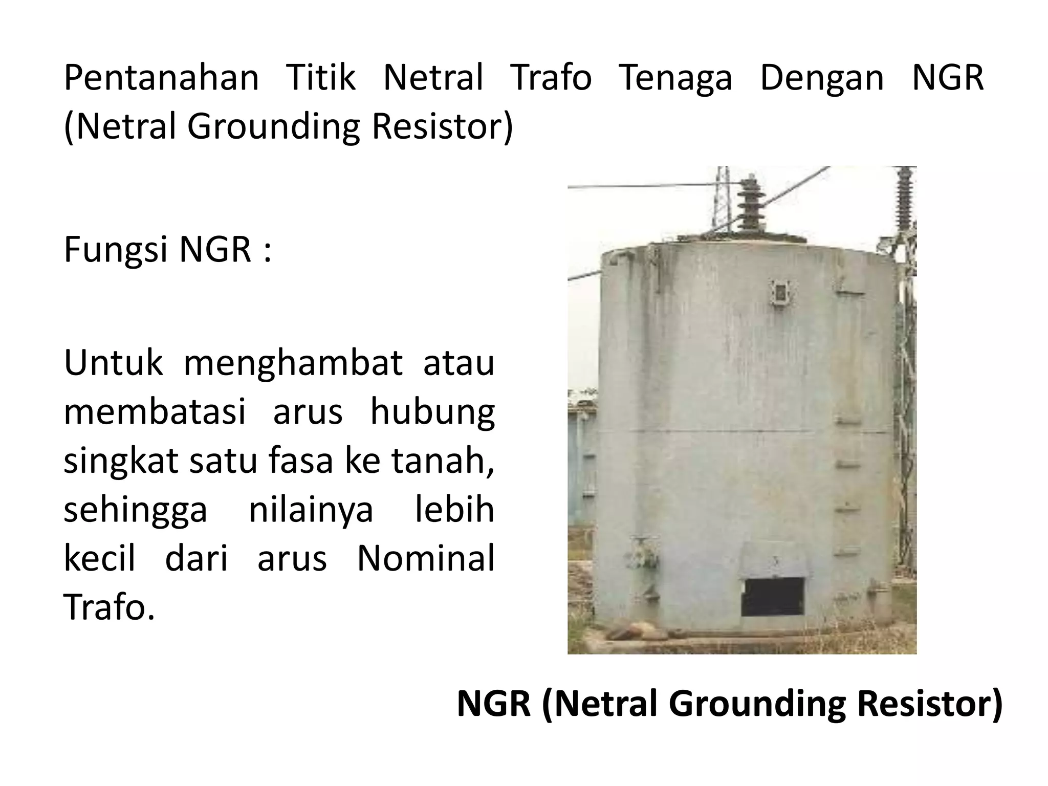 Pentanahan Titik Netral Trafo Tenaga Dengan NGR
(Netral Grounding Resistor)
Fungsi NGR :
Untuk menghambat atau
membatasi arus hubung
singkat satu fasa ke tanah,
sehingga nilainya lebih
kecil dari arus Nominal
Trafo.
NGR (Netral Grounding Resistor)
 