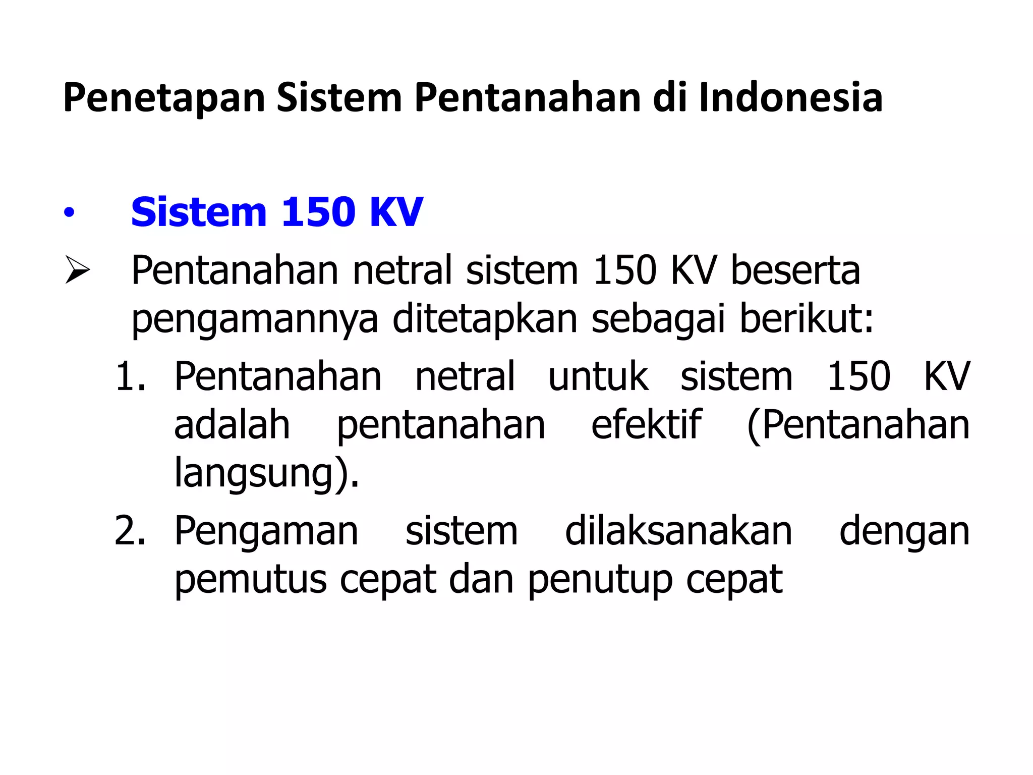 Penetapan Sistem Pentanahan di Indonesia
• Sistem 150 KV
 Pentanahan netral sistem 150 KV beserta
pengamannya ditetapkan sebagai berikut:
1. Pentanahan netral untuk sistem 150 KV
adalah pentanahan efektif (Pentanahan
langsung).
2. Pengaman sistem dilaksanakan dengan
pemutus cepat dan penutup cepat
 