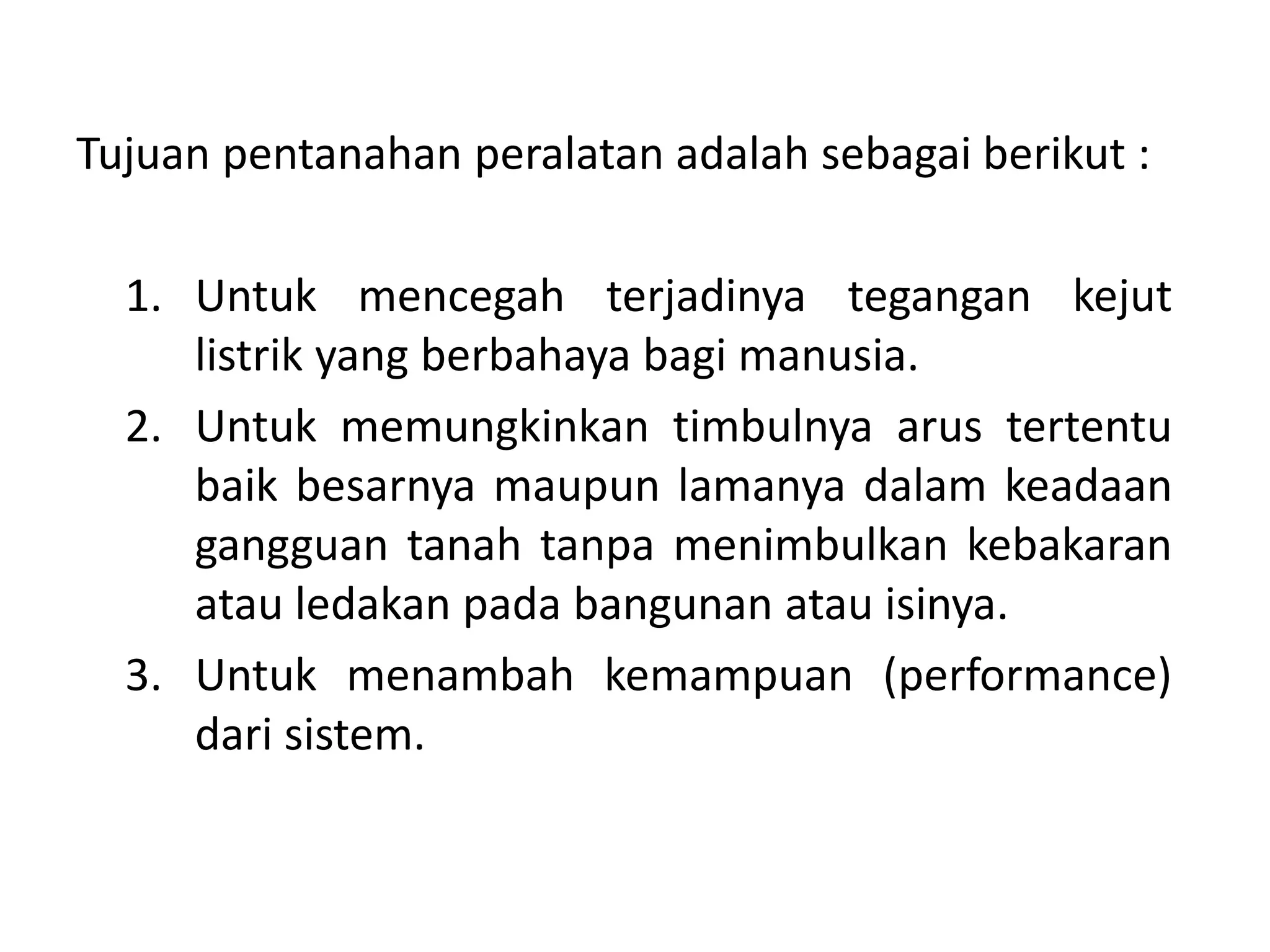 Tujuan pentanahan peralatan adalah sebagai berikut :
1. Untuk mencegah terjadinya tegangan kejut
listrik yang berbahaya bagi manusia.
2. Untuk memungkinkan timbulnya arus tertentu
baik besarnya maupun lamanya dalam keadaan
gangguan tanah tanpa menimbulkan kebakaran
atau ledakan pada bangunan atau isinya.
3. Untuk menambah kemampuan (performance)
dari sistem.
 