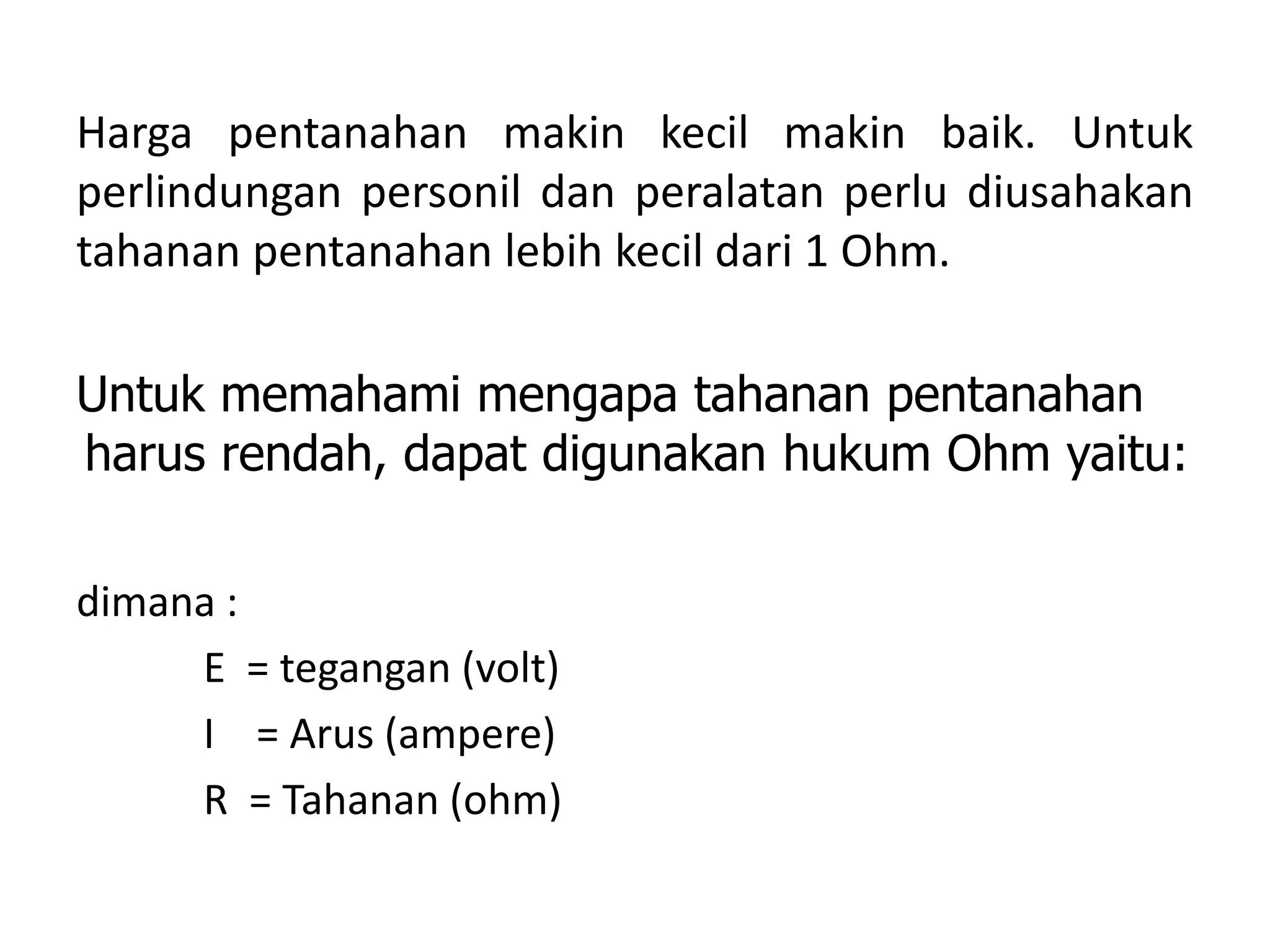 Harga pentanahan makin kecil makin baik. Untuk
perlindungan personil dan peralatan perlu diusahakan
tahanan pentanahan lebih kecil dari 1 Ohm.
Untuk memahami mengapa tahanan pentanahan
harus rendah, dapat digunakan hukum Ohm yaitu:
dimana :
E = tegangan (volt)
I = Arus (ampere)
R = Tahanan (ohm)
 