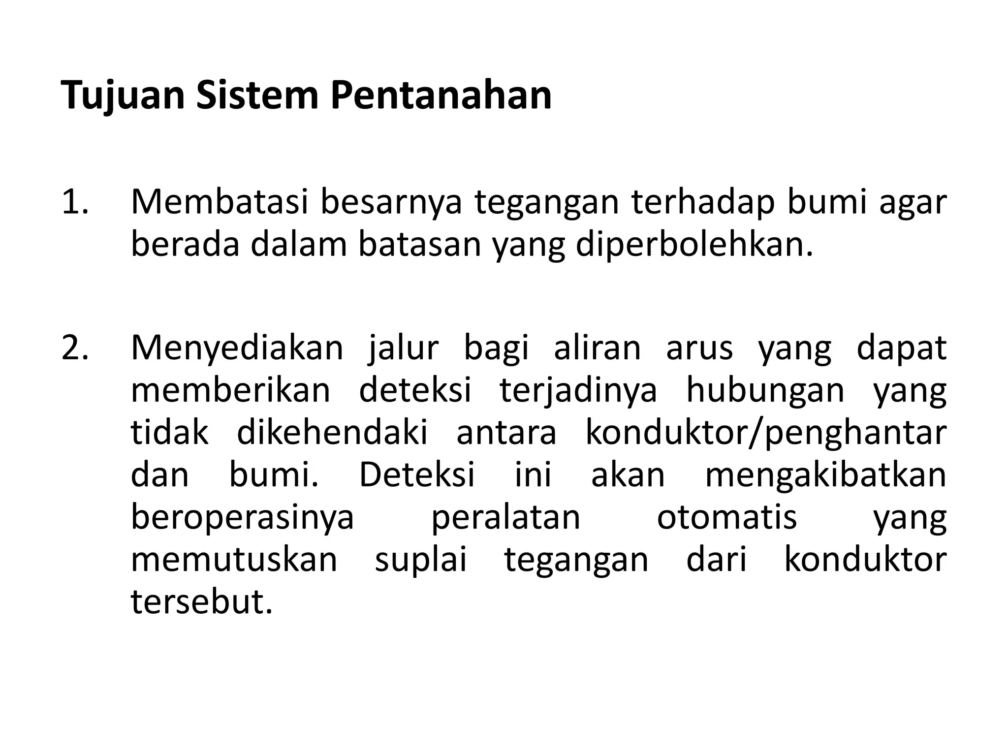 Tujuan Sistem Pentanahan
1. Membatasi besarnya tegangan terhadap bumi agar
berada dalam batasan yang diperbolehkan.
2. Menyediakan jalur bagi aliran arus yang dapat
memberikan deteksi terjadinya hubungan yang
tidak dikehendaki antara konduktor/penghantar
dan bumi. Deteksi ini akan mengakibatkan
beroperasinya peralatan otomatis yang
memutuskan suplai tegangan dari konduktor
tersebut.
 