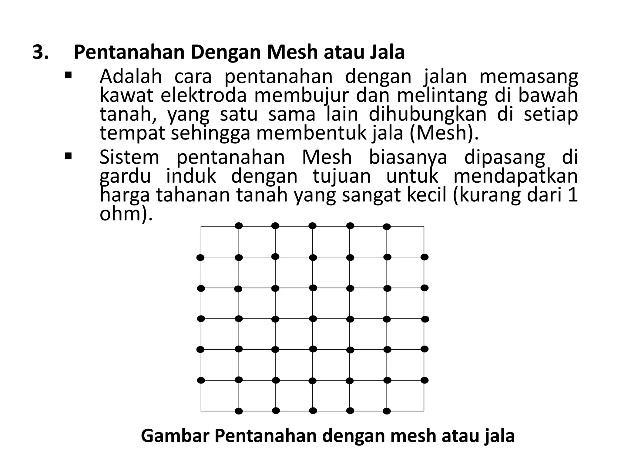 3. Pentanahan Dengan Mesh atau Jala
 Adalah cara pentanahan dengan jalan memasang
kawat elektroda membujur dan melintang di bawah
tanah, yang satu sama lain dihubungkan di setiap
tempat sehingga membentuk jala (Mesh).
 Sistem pentanahan Mesh biasanya dipasang di
gardu induk dengan tujuan untuk mendapatkan
harga tahanan tanah yang sangat kecil (kurang dari 1
ohm).
Gambar Pentanahan dengan mesh atau jala
 
