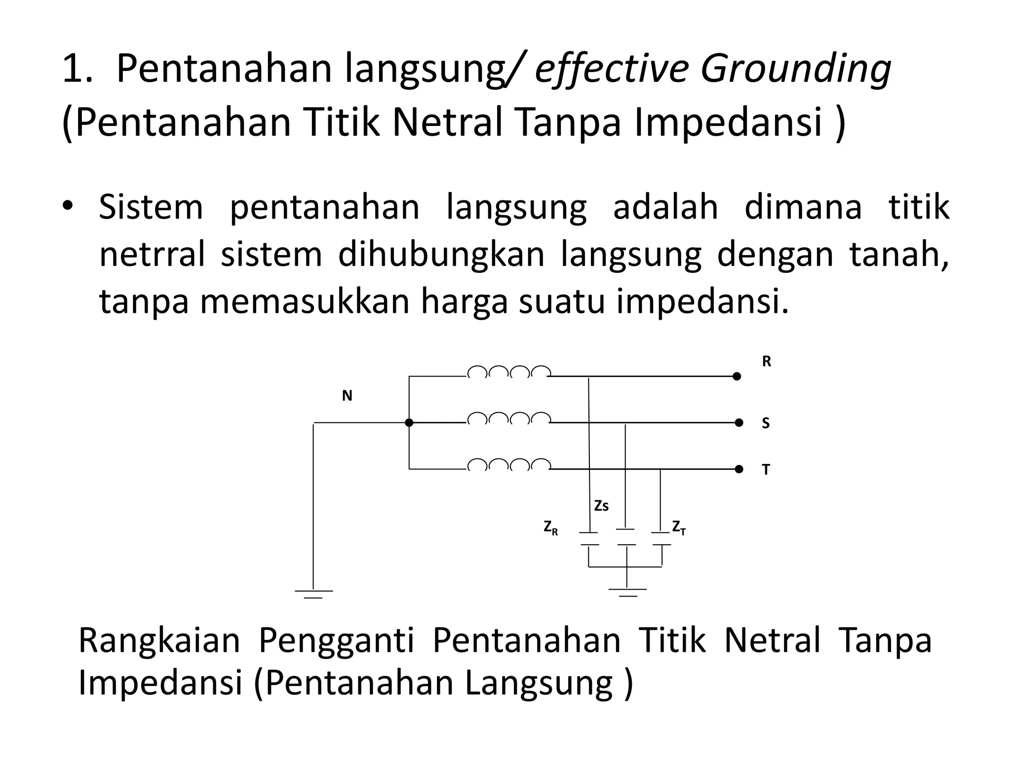 1. Pentanahan langsung/ effective Grounding
(Pentanahan Titik Netral Tanpa Impedansi )
• Sistem pentanahan langsung adalah dimana titik
netrral sistem dihubungkan langsung dengan tanah,
tanpa memasukkan harga suatu impedansi.
R
S
T
N
ZR
Zs
ZT
Rangkaian Pengganti Pentanahan Titik Netral Tanpa
Impedansi (Pentanahan Langsung )
 
