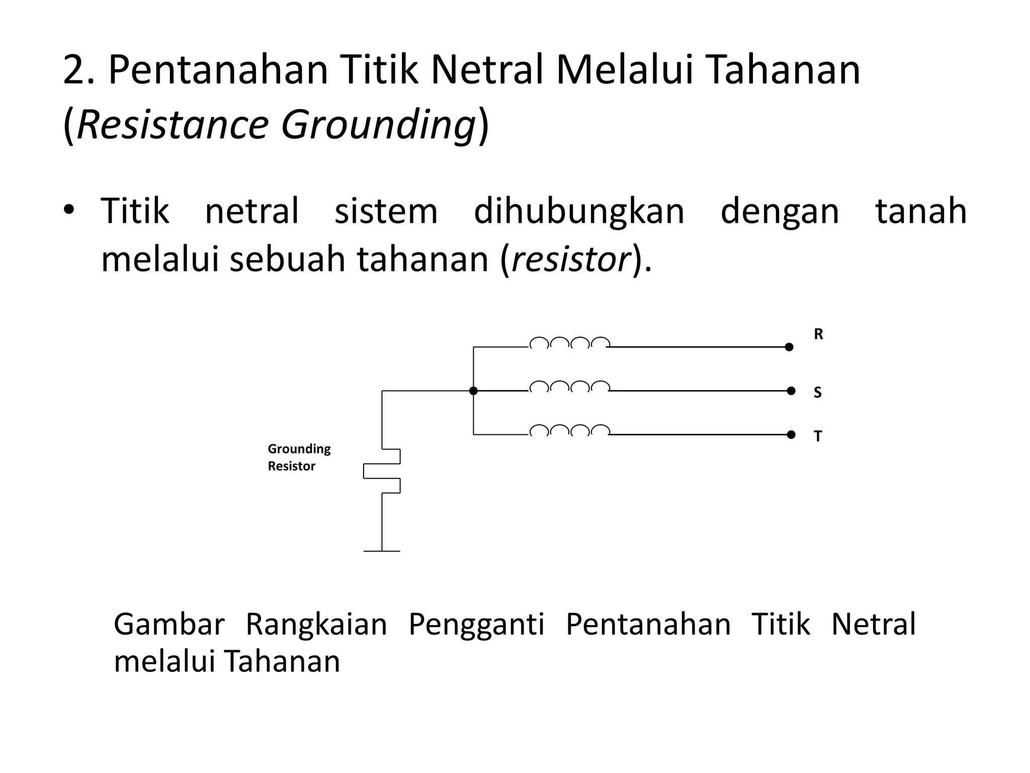 2. Pentanahan Titik Netral Melalui Tahanan
(Resistance Grounding)
• Titik netral sistem dihubungkan dengan tanah
melalui sebuah tahanan (resistor).
Gambar Rangkaian Pengganti Pentanahan Titik Netral
melalui Tahanan
Grounding
Resistor
R
S
T
 