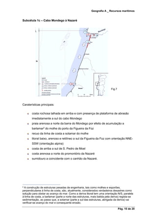 Geografia A _ Recursos marítimos
Pág. 10 de 20
Subcélula 1c – Cabo Mondego à Nazaré
Fig.7
Caraterísticas principais:
costa rochosa talhada em arriba e com presença de plataforma de abrasão
imediatamente a sul do cabo Mondego
praia arenosa a norte da barra do Mondego por efeito de acumulação a
barlamar2
do molhe do porto da Figueira da Foz
recuo da linha de costa a sotamar do molhe
litoral baixo, arenoso e retilíneo a sul da Figueira da Foz com orientação NNE-
SSW (orientação alpina)
costa de arriba a sul de S. Pedro de Moel
costa arenosa a norte do promontório da Nazaré
sumidouro a coincidente com o canhão da Nazaré.
2 A construção de estruturas pesadas de engenharia, tais como molhes e esporões,
perpendiculares à linha de costa, são, atualmente, considerados verdadeiros desastres como
solução para obstar ao avanço do mar. Como a deriva litoral tem uma orientação N/S, paralela
à linha de costa, a barlamar (parte a norte das estruturas, mais batida pela deriva) regista-se
sedimentação, ao passo que, a sotamar (parte a sul das estruturas, abrigada da deriva) vai
verificar-se avanço do mar e consequente erosão.
 