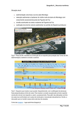 Geografia A _ Recursos marítimos
Pág. 11 de 20
Situação atual:
sedimentação volumosa a sul do cabo Mondego
retenção sedimentar a barlamar do molhe norte da barra do Mondego com
crescimento excecional da praia da Figueira da Foz
erosão acentuada na costa a sotamar da Figueira da Foz
subtração de enorme volume sedimentar na canhão da Nazaré (sumidouro)
Fig.8 – Praia de Ofir: resultado da construção de um esporão para proteção das Torres de Ofir.
Sedimentação a barlamar e erosão a sotamar.
Fig.9 – Esquema que mostra o que sucede, frequentemente, com a edificação de estruturas
fixas perpendiculares à linha de costa. Para resolver a erosão causada pelo primeiro esporão
construído cria-se novo esporão e, assim, sucessivamente. Para além das alterações na linha
de costa é-se confrontado com custos de construção e manutenção elevadíssimos. Donde, a
discussão que se mantém acesa sobre este tipo de soluções.
Fonte das imagens - lugar-pedrinhas.blogspot.pt
 