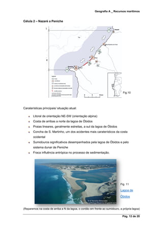 Geografia A _ Recursos marítimos
Pág. 12 de 20
Célula 2 – Nazaré a Peniche
Fig.10
Caraterísticas principais/ situação atual:
Litoral de orientação NE-SW (orientação alpina)
Costa de arribas a norte da lagoa de Óbidos
Praias lineares, geralmente estreitas, a sul da lagoa de Óbidos
Concha de S. Martinho, um dos acidentes mais caraterísticos da costa
ocidental
Sumidouros significativos desempenhados pela lagoa de Óbidos e pelo
sistema dunar de Peniche
Fraca influência antrópica no processo de sedimentação.
Fig. 11
Lagoa de
Óbidos
(Reparemos na costa de arriba a N da lagoa, o cordão em frente ao sumidouro, a própria lagoa)
 