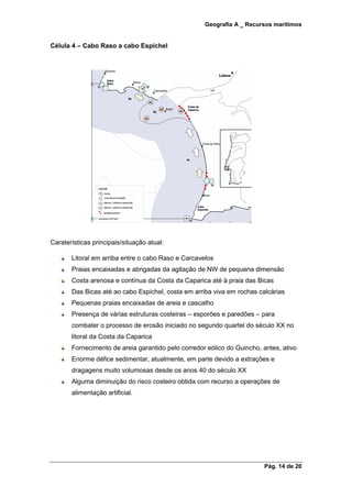 Geografia A _ Recursos marítimos
Pág. 14 de 20
Célula 4 – Cabo Raso a cabo Espichel
Caraterísticas principais/situação atual:
Litoral em arriba entre o cabo Raso e Carcavelos
Praias encaixadas e abrigadas da agitação de NW de pequena dimensão
Costa arenosa e contínua da Costa da Caparica até à praia das Bicas
Das Bicas até ao cabo Espichel, costa em arriba viva em rochas calcárias
Pequenas praias encaixadas de areia e cascalho
Presença de várias estruturas costeiras – esporões e paredões – para
combater o processo de erosão iniciado no segundo quartel do século XX no
litoral da Costa da Caparica
Fornecimento de areia garantido pelo corredor eólico do Guincho, antes, ativo
Enorme défice sedimentar, atualmente, em parte devido a extrações e
dragagens muito volumosas desde os anos 40 do século XX
Alguma diminuição do risco costeiro obtida com recurso a operações de
alimentação artificial.
 