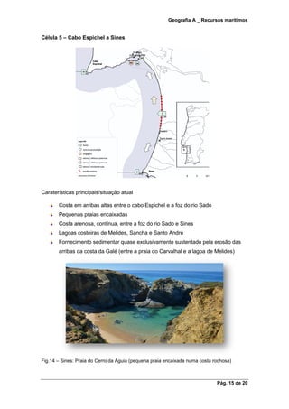 Geografia A _ Recursos marítimos
Pág. 15 de 20
Célula 5 – Cabo Espichel a Sines
Caraterísticas principais/situação atual
Costa em arribas altas entre o cabo Espichel e a foz do rio Sado
Pequenas praias encaixadas
Costa arenosa, contínua, entre a foz do rio Sado e Sines
Lagoas costeiras de Melides, Sancha e Santo André
Fornecimento sedimentar quase exclusivamente sustentado pela erosão das
arribas da costa da Galé (entre a praia do Carvalhal e a lagoa de Melides)
Fig.14 – Sines: Praia do Cerro da Águia (pequena praia encaixada numa costa rochosa)
 