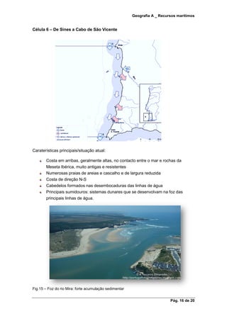 Geografia A _ Recursos marítimos
Pág. 16 de 20
Célula 6 – De Sines a Cabo de São Vicente
Caraterísticas principais/situação atual:
Costa em arribas, geralmente altas, no contacto entre o mar e rochas da
Meseta Ibérica, muito antigas e resistentes
Numerosas praias de areias e cascalho e de largura reduzida
Costa de direção N-S
Cabedelos formados nas desembocaduras das linhas de água
Principais sumidouros: sistemas dunares que se desenvolvam na foz das
principais linhas de água.
Fig.15 – Foz do rio Mira: forte acumulação sedimentar
 