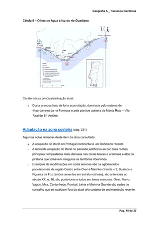 Geografia A _ Recursos marítimos
Pág. 18 de 20
Célula 8 – Olhos de Água à foz do rio Guadiana
Caraterísticas principais/situação atual:
Costa arenosa fruto de forte acumulação, dominada pelo sistema de
ilhas-barreira da ria Formosa e pela planície costeira da Manta Rota – Vila
Real de Stº António
Adaptação na zona costeira (pág. 231)
Algumas notas retiradas deste item da obra consultada:
A ocupação do litoral em Portugal continental é um fenómeno recente
A reduzida ocupação do litoral no passado justificava-se por duas razões
principais: tempestades mais danosas nas zonas baixas e arenosas e atos de
pirataria que tornavam inseguros os territórios ribeirinhos
Exemplos de modificações em costa arenosa são os aglomerados
populacionais da região Centro entre Ovar e Marinha Grande – 2, Buarcos e
Figueira da Foz (ambos assentes em estrato rochoso), são anteriores ao
século XX, e, 16, são posteriores e todos em áreas arenosas. Ovar, Ílhavo,
Vagos, Mira, Cantanhede, Pombal, Leiria e Marinha Grande são sedes de
concelho que se localizam fora da atual orla costeira de sedimentação recente.
 