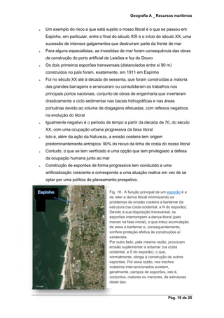 Geografia A _ Recursos marítimos
Pág. 19 de 20
Um exemplo do risco a que está sujeito o nosso litoral é o que se passou em
Espinho, em particular, entre o final do século XIX e o início do século XX, uma
sucessão de intensos galgamentos que destruíram parte da frente de mar
Para alguns especialistas, as investidas de mar foram consequência das obras
de construção do porto artificial de Leixões e foz do Douro
Os dois primeiros esporões transversais (distanciados entre si 90 m)
construídos no país foram, exatamente, em 1911 em Espinho
Foi no século XX até à década de sessenta, que foram construídas a maioria
das grandes barragens e arrancaram ou consolidaram os trabalhos nos
principais portos nacionais, conjunto de obras de engenharia que inverteram
drasticamente o ciclo sedimentar nas bacias hidrográficas e nas áreas
portuárias devido ao volume de dragagens efetuadas, com reflexos negativos
na evolução do litoral
Igualmente negativo é o período de tempo a partir da década de 70, do século
XX, com uma ocupação urbana progressiva da faixa litoral
Isto é, além da ação da Natureza, a erosão costeira tem origem
predominantemente antrópica: 90% do recuo da linha de costa do nosso litoral
Contudo, o que se tem verificado é uma opção que tem privilegiado a defesa
da ocupação humana junto ao mar
Construção de esporões de forma progressiva tem conduzido a uma
artificialização crescente e corresponde a uma atuação reativa em vez de se
optar por uma política de planeamento prospetivo.
há essencialmente três estratégias de adaptação:
Fig. 18 - A função principal de um esporão é a
de reter a deriva litoral minimizando os
problemas de erosão costeira a barlamar da
estrutura (na costa ocidental, a N do esporão).
Devido à sua disposição transversal, os
esporões interrompem a deriva litoral (pelo
menos na fase inicial), o que induz acumulação
de areia a barlamar e, consequentemente,
confere proteção efetiva às construções aí
existentes.
Por outro lado, pela mesma razão, provocam
erosão suplementar a sotamar (na costa
ocidental, a S do esporão), o que,
normalmente, obriga à construção de outros
esporões. Por essa razão, nos trechos
costeiros intervencionados existem,
geralmente, campos de esporões, isto é,
conjuntos, maiores ou menores, de estruturas
deste tipo.
 