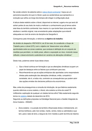 Geografia A _ Recursos marítimos
Pág. 2 de 20
Na versão anterior da sebenta sobre o relevo litoral continental traçou-se um
panorama exaustivo do que é o litoral, quais as caraterísticas que apresenta e a
evolução que sofreu ao longo dos tempos até chegar à configuração atual.
A leitura deste relatório sobre o litoral, disponível na internet, sugeriu-me que será útil
extrair partes do seu texto de modo a melhorar o conhecimento que já temos sobre
esta faixa do território continental. Isso mesmo é o que tentei fazer procurando não
adulterar o sentido original, mas enveredando pelas adaptações que entendi
adequadas ao nível de ensino da disciplina de Geografia A.
Começamos pela Introdução, e retiremos o objetivo do trabalho:
No âmbito do despacho nº6574/2014, de 20 de maio, foi constituído o Grupo de
Trabalho para o Litoral (GTL) com o objetivo de “desenvolver uma reflexão
aprofundada sobre as zonas costeiras, que conduza à definição de um conjunto de
medidas que permitam, no médio prazo, alterar a exposição ao risco, incluindo nessa
reflexão o desenvolvimento sustentável em cenários de alterações climáticas”.
Desta nota, podemos extrair duas ideias chave:
Que o litoral continua em formação e que as alterações climáticas ocupam um
papel de destaque entre os fatores que contribuem para isso.
Reconhecendo-se que as ações antrópicas são apontadas como responsáveis
diretas pela aceleração das alterações climáticas, então, competirá à
sociedade, isto é, a todos nós, contrariar as consequências que podem advir
das opções erradas dos decisores políticos e/ou económicos.
Mas, antes de prosseguirmos a consulta da introdução, de que falámos exatamente
quando referimos a zona costeira, o litoral, orla costeira ou linha de costa? É
indiferente a aplicação de qualquer um destes termos afins? Não exatamente segundo
lemos no relatório datado de dezembro de 2014.
Seguindo as definições propostas na Estratégia Nacional para a Gestão Integrada da
Zona Costeira – ENGIZC:
Zona costeira - é a porção de território influenciada direta e indiretamente, em
termos biofísicos, pelo mar (ondas, marés, ventos, biota ou salinidade) e que
tem, para o lado de terra, a largura de 2 km medida a partir da linha da máxima
 