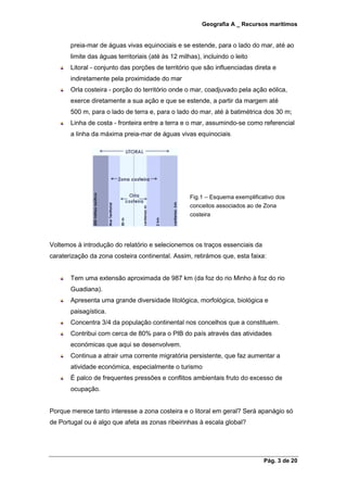 Geografia A _ Recursos marítimos
Pág. 3 de 20
preia-mar de águas vivas equinociais e se estende, para o lado do mar, até ao
limite das águas territoriais (até às 12 milhas), incluindo o leito
Litoral - conjunto das porções de território que são influenciadas direta e
indiretamente pela proximidade do mar
Orla costeira - porção do território onde o mar, coadjuvado pela ação eólica,
exerce diretamente a sua ação e que se estende, a partir da margem até
500 m, para o lado de terra e, para o lado do mar, até à batimétrica dos 30 m;
Linha de costa - fronteira entre a terra e o mar, assumindo-se como referencial
a linha da máxima preia-mar de águas vivas equinociais.
Voltemos à introdução do relatório e selecionemos os traços essenciais da
caraterização da zona costeira continental. Assim, retirámos que, esta faixa:
Tem uma extensão aproximada de 987 km (da foz do rio Minho à foz do rio
Guadiana).
Apresenta uma grande diversidade litológica, morfológica, biológica e
paisagística.
Concentra 3/4 da população continental nos concelhos que a constituem.
Contribui com cerca de 80% para o PIB do país através das atividades
económicas que aqui se desenvolvem.
Continua a atrair uma corrente migratória persistente, que faz aumentar a
atividade económica, especialmente o turismo
É palco de frequentes pressões e conflitos ambientais fruto do excesso de
ocupação.
Porque merece tanto interesse a zona costeira e o litoral em geral? Será apanágio só
de Portugal ou é algo que afeta as zonas ribeirinhas à escala global?
Fig.1 – Esquema exemplificativo dos
conceitos associados ao de Zona
costeira
 
