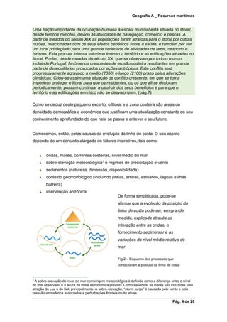 Geografia A _ Recursos marítimos
Pág. 4 de 20
Uma fração importante da ocupação humana à escala mundial está situada no litoral,
desde tempos remotos, devido às atividades de navegação, comércio e pescas. A
partir de meados do século XIX as populações foram atraídas para o litoral por outras
razões, relacionadas com os seus efeitos benéficos sobre a saúde, e também por ser
um local privilegiado para uma grande variedade de atividades de lazer, desporto e
turismo. Esta procura intensa valorizou imenso o território e as edificações situadas no
litoral. Porém, desde meados do século XX, que se observam por todo o mundo,
incluindo Portugal, fenómenos crescentes de erosão costeira resultantes em grande
parte de desequilíbrios provocados por ações antrópicas. Este conflito será
progressivamente agravado a médio (2050) e longo (2100) prazo pelas alterações
climáticas. Criou-se assim uma situação de conflito crescente, em que se torna
imperioso proteger o litoral para que os residentes, ou os que ali se deslocam
periodicamente, possam continuar a usufruir dos seus benefícios e para que o
território e as edificações em risco não se desvalorizem. (pág.7)
Como se deduz deste pequeno excerto, o litoral e a zona costeira são áreas de
densidade demográfica e económica que justificam uma atualização constante do seu
conhecimento aprofundado do que nela se passa e antever o seu futuro.
Comecemos, então, pelas causas da evolução da linha de costa. O seu aspeto
depende de um conjunto alargado de fatores interativos, tais como:
ondas, marés, correntes costeiras, nível médio do mar
sobre-elevação meteorológica1
e regimes de precipitação e vento
sedimentos (natureza, dimensão, disponibilidade)
contexto geomorfológico (incluindo praias, arribas, estuários, lagoas e ilhas
barreira)
intervenção antrópica
1
A sobre-elevação do nível do mar com origem meteorológica é definida como a diferença entre o nível
do mar observado e a altura da maré astronómica previsto. Como sabemos, as marés são induzidas pela
atração da Lua e do Sol, principalmente. A sobre-elevação, “storm surge” é causada pelo vento e pela
pressão atmosférica associados a perturbações frontais muito ativas.
De forma simplificada, pode-se
afirmar que a evolução da posição da
linha de costa pode ser, em grande
medida, explicada através da
interação entre as ondas, o
fornecimento sedimentar e as
variações do nível médio relativo do
mar
Fig.2 – Esquema dos processos que
condicionam a posição da linha de costa
 