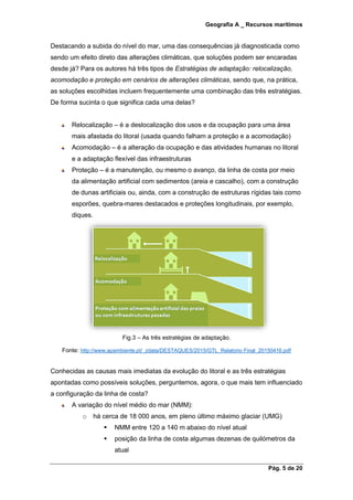 Geografia A _ Recursos marítimos
Pág. 5 de 20
Destacando a subida do nível do mar, uma das consequências já diagnosticada como
sendo um efeito direto das alterações climáticas, que soluções podem ser encaradas
desde já? Para os autores há três tipos de Estratégias de adaptação: relocalização,
acomodação e proteção em cenários de alterações climáticas, sendo que, na prática,
as soluções escolhidas incluem frequentemente uma combinação das três estratégias.
De forma sucinta o que significa cada uma delas?
Relocalização – é a deslocalização dos usos e da ocupação para uma área
mais afastada do litoral (usada quando falham a proteção e a acomodação)
Acomodação – é a alteração da ocupação e das atividades humanas no litoral
e a adaptação flexível das infraestruturas
Proteção – é a manutenção, ou mesmo o avanço, da linha de costa por meio
da alimentação artificial com sedimentos (areia e cascalho), com a construção
de dunas artificiais ou, ainda, com a construção de estruturas rígidas tais como
esporões, quebra-mares destacados e proteções longitudinais, por exemplo,
diques.
Fig.3 – As três estratégias de adaptação.
Fonte: http://www.apambiente.pt/_zdata/DESTAQUES/2015/GTL_Relatorio Final_20150416.pdf
Conhecidas as causas mais imediatas da evolução do litoral e as três estratégias
apontadas como possíveis soluções, perguntemos, agora, o que mais tem influenciado
a configuração da linha de costa?
A variação do nível médio do mar (NMM):
o há cerca de 18 000 anos, em pleno último máximo glaciar (UMG)
 NMM entre 120 a 140 m abaixo do nível atual
 posição da linha de costa algumas dezenas de quilómetros da
atual
 