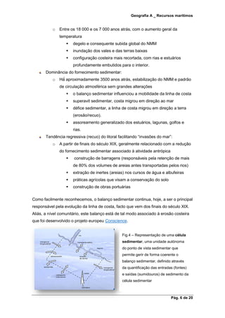Geografia A _ Recursos marítimos
Pág. 6 de 20
o Entre os 18 000 e os 7 000 anos atrás, com o aumento geral da
temperatura
 degelo e consequente subida global do NMM
 inundação dos vales e das terras baixas
 configuração costeira mais recortada, com rias e estuários
profundamente embutidos para o interior.
Dominância do fornecimento sedimentar:
o Há́ aproximadamente 3500 anos atrás, estabilização do NMM e padrão
de circulação atmosférica sem grandes alterações
 o balanço sedimentar influenciou a mobilidade da linha de costa
 superavit sedimentar, costa migrou em direção ao mar
 défice sedimentar, a linha de costa migrou em direção a terra
(erosão/recuo).
 assoreamento generalizado dos estuários, lagunas, golfos e
rias.
Tendência regressiva (recuo) do litoral facilitando “invasões do mar”:
o A partir de finais do século XIX, geralmente relacionado com a redução
do fornecimento sedimentar associado à atividade antrópica
 construção de barragens (responsáveis pela retenção de mais
de 80% dos volumes de areias antes transportadas pelos rios)
 extração de inertes (areias) nos cursos de água e albufeiras
 práticas agrícolas que visam a conservação do solo
 construção de obras portuárias
Como facilmente reconhecemos, o balanço sedimentar continua, hoje, a ser o principal
responsável pela evolução da linha de costa, facto que vem dos finais do século XIX.
Aliás, a nível comunitário, este balanço está de tal modo associado à erosão costeira
que foi desenvolvido o projeto europeu Conscience.
Fig.4 – Representação de uma célula
sedimentar, uma unidade autónoma
do ponto de vista sedimentar que
permite gerir de forma coerente o
balanço sedimentar, definido através
da quantificação das entradas (fontes)
e saídas (sumidouros) de sedimento da
célula sedimentar
 