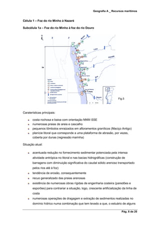 Geografia A _ Recursos marítimos
Pág. 8 de 20
Célula 1 – Foz do rio Minho à Nazaré
Subcélula 1a – Foz do rio Minho à foz do rio Douro
Fig.5
Caraterísticas principais:
costa rochosa e baixa com orientação NNW-SSE
numerosas praias de areia e cascalho
pequenos tômbolos enraizados em afloramentos graníticos (Maciço Antigo)
planície litoral que corresponde a uma plataforma de abrasão, por vezes,
coberta por dunas (regressão marinha)
Situação atual:
acentuada redução no fornecimento sedimentar potenciada pela intensa
atividade antrópica no litoral e nas bacias hidrográficas (construção de
barragens com diminuição significativa do caudal sólido arenoso transportado
pelos rios até à foz)
tendência de erosão, consequentemente
recuo generalizado das praias arenosas
existência de numerosas obras rígidas de engenharia costeira (paredões e
esporões) para contrariar a situação, logo, crescente artificialização da linha de
costa
numerosas operações de dragagem e extração de sedimentos realizadas no
domínio hídrico numa combinação que tem levado a que, o estuário de alguns
 