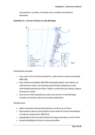 Geografia A _ Recursos marítimos
Pág. 9 de 20
rios passasse, na prática, a funcionar como sumidouro (escoadouro)
sedimentar.
Subcélula 1b – Foz do rio Douro ao cabo Mondego
Fig.6
Caraterísticas principais:
troço norte, da foz do Douro até Espinho, costa rochosa e baixa de orientação
NNW-SSE
troço central de orientação NNE-SSW (orientação alpina), mais extenso, de
costa arenosa e baixa, com extensas praias lineares limitadas por dunas
interrompidas pela barra de Aveiro; integra o cordão litoral que separa a laguna
de Aveiro do oceano
troço sul em arriba marginado por praia e que termina no cabo Mondego
(constitui uma barreira natural ao transporte sedimentar)
Situação atual:
défice sedimentar extremamente elevado a sul da foz do rio Douro
forte erosão do litoral a sul de Espinho (recuo médio de 3m/ano entre Maceda
e Torrão do Lameiro entre 1958-2010)
progradação da linha de costa (aumento da largura da praia) a sul da Torreira
elevada estabilidade da praia a sul da praia de Mira
 