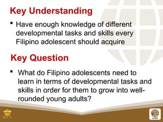3
 Have enough knowledge of different
developmental tasks and skills every
Filipino adolescent should acquire
Key Understanding
 What do Filipino adolescents need to
learn in terms of developmental tasks and
skills in order for them to grow into well-
rounded young adults?
Key Question
 