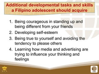 8
1. Being courageous in standing up and
being different from your friends
2. Developing self-esteem
3. Being true to yourself and avoiding the
tendency to please others
4. Learning how media and advertising are
trying to influence your thinking and
feelings
Additional developmental tasks and skills
a Filipino adolescent should acquire
 