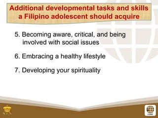 9
5. Becoming aware, critical, and being
involved with social issues
6. Embracing a healthy lifestyle
7. Developing your spirituality
Additional developmental tasks and skills
a Filipino adolescent should acquire
 