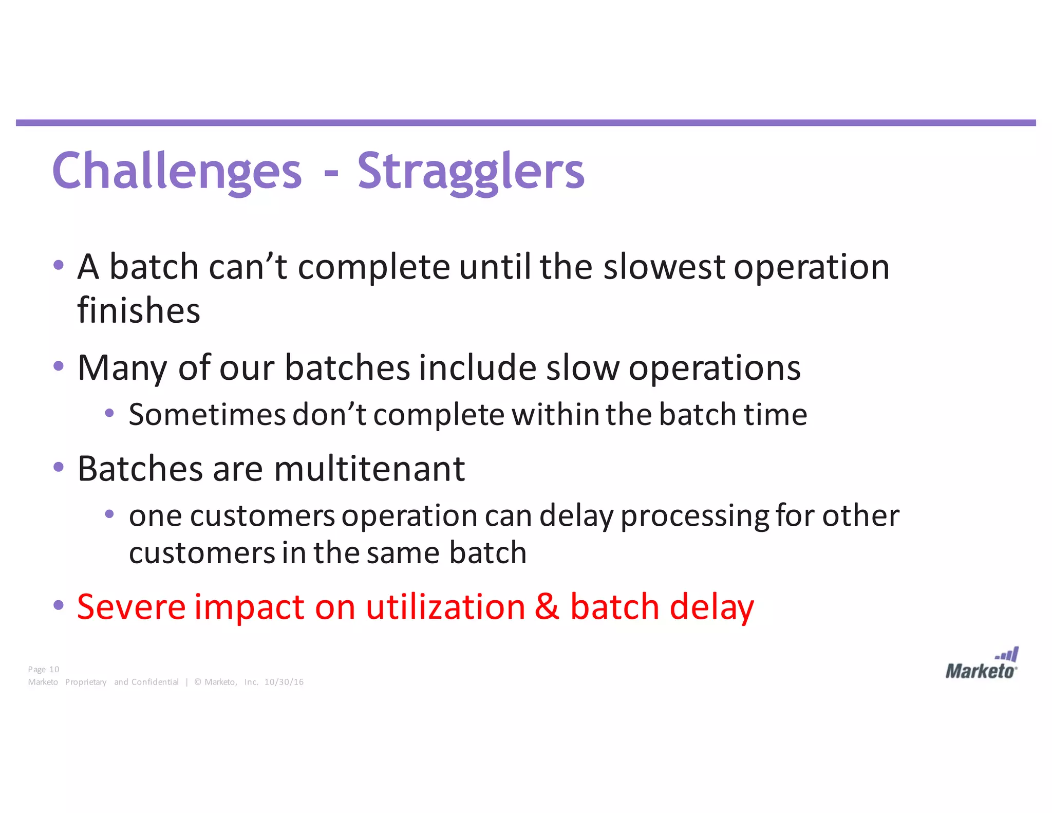 Page	 10
Marketo	 Proprietary	 and	Confidential		|		©	Marketo,	 Inc.		10/30/16
Challenges - Stragglers
• A	batch	can’t	complete	until	the	slowest	operation	
finishes
• Many	of	our	batches	include	slow	operations
• Sometimes	don’t	complete	within	the	batch	time
• Batches	are	multitenant	
• one	customers	operation	can	delay	processing	for	other	
customers	in	the	same	batch
• Severe	impact	on	utilization	&	batch	delay
 