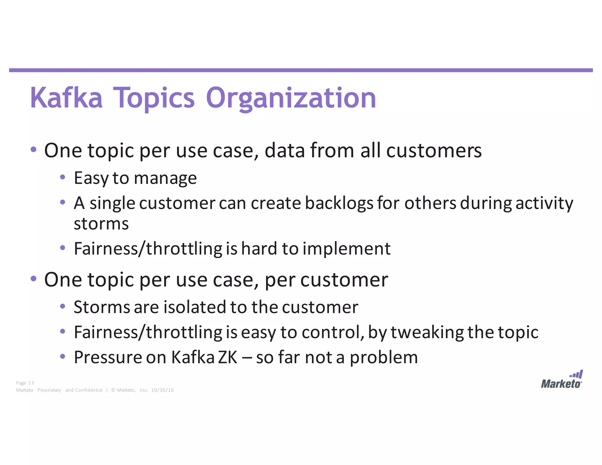 Page	 13
Marketo	 Proprietary	 and	Confidential		|		©	Marketo,	 Inc.		10/30/16
Kafka Topics Organization
• One	topic	per	use	case,	data	from	all	customers
• Easy	to	manage
• A	single	customer	can	create	backlogs	for	others	during	activity	
storms
• Fairness/throttling	is	hard	to	implement
• One	topic	per	use	case,	per	customer
• Storms	are	isolated	to	the	customer
• Fairness/throttling	is	easy	to	control,	by	tweaking	the	topic
• Pressure	on	Kafka	ZK	– so	far	not	a	problem
 