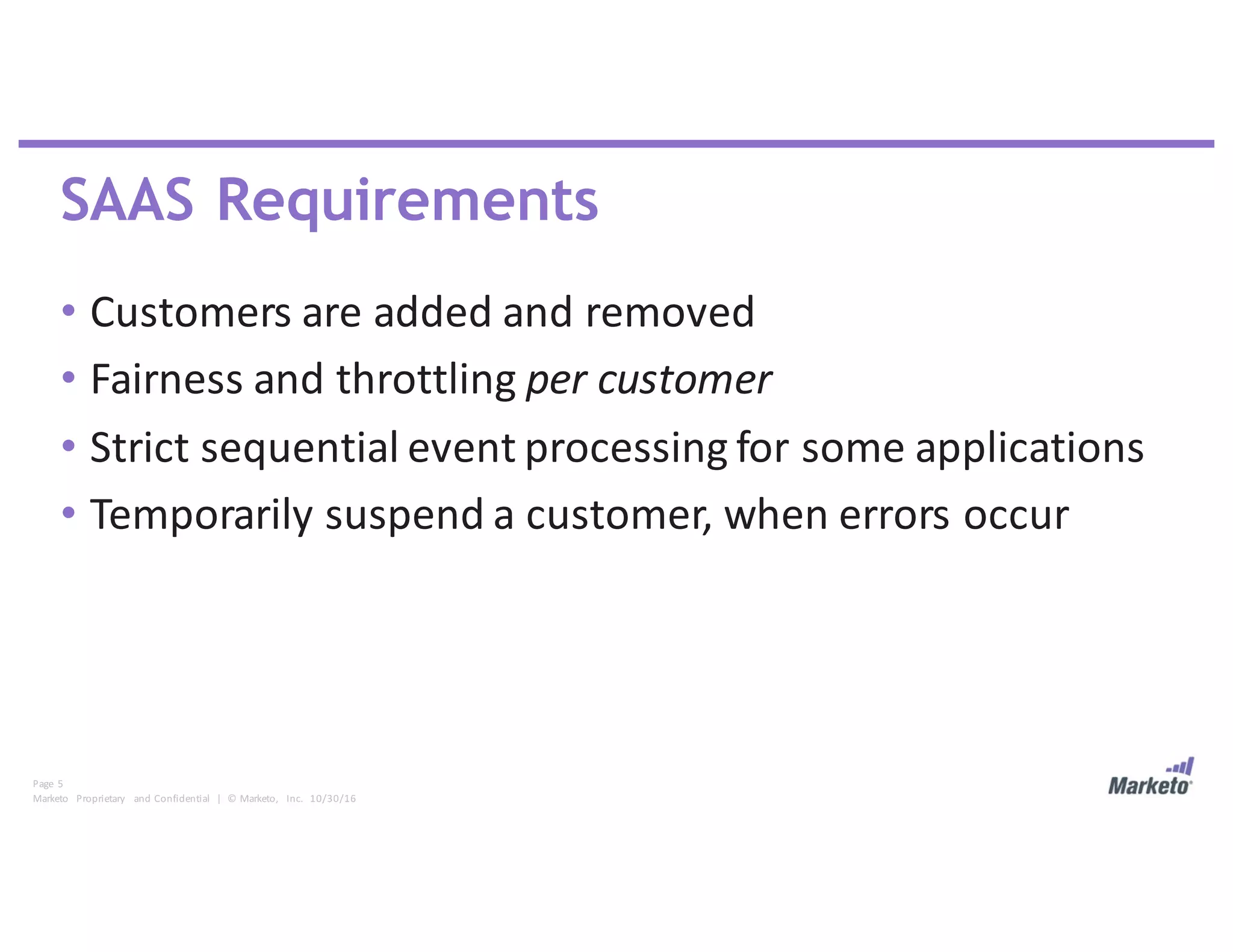 Page	 5
Marketo	 Proprietary	 and	Confidential		|		©	Marketo,	 Inc.		10/30/16
SAAS Requirements
• Customers	are	added	and	removed
• Fairness	and	throttling	per	customer
• Strict	sequential	event	processing	for	some	applications
• Temporarily	suspend	a	customer,	when	errors	occur
 
