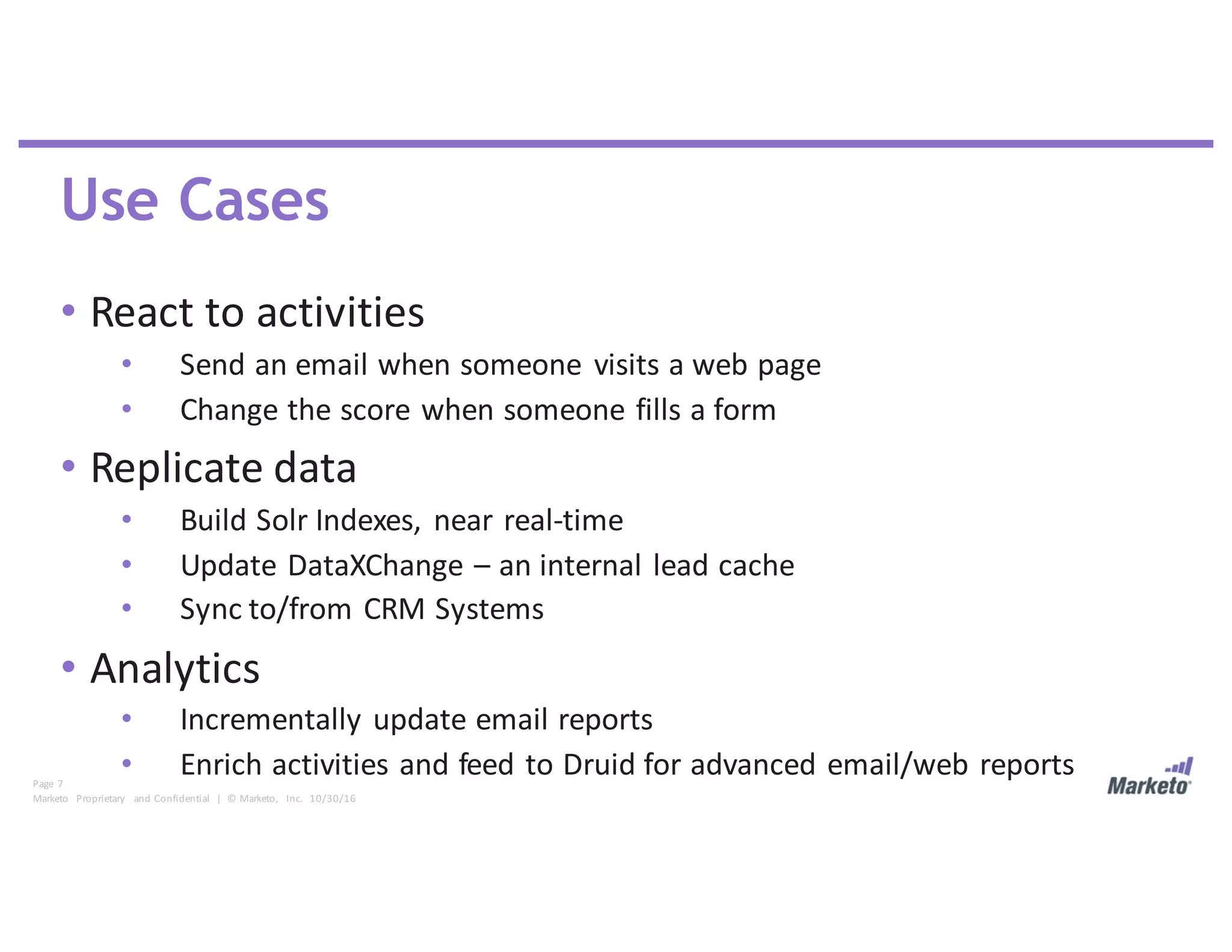 Page	 7
Marketo	 Proprietary	 and	Confidential		|		©	Marketo,	 Inc.		10/30/16
Use Cases
• React	to	activities
• Send	an	email	when	someone	 visits	a	web	page
• Change	the	score	when	someone	fills	a	form
• Replicate	data
• Build	Solr	Indexes,	 near	real-time
• Update	DataXChange	– an	internal	lead	cache
• Sync	to/from	CRM	Systems
• Analytics
• Incrementally	update	email	reports
• Enrich	activities	and	feed	to	Druid	for	advanced	email/web	reports
 