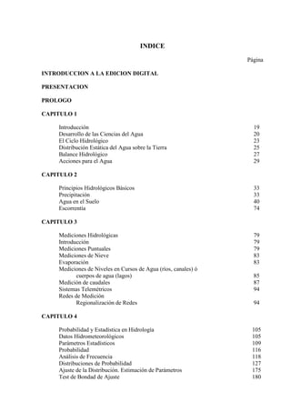 INDICE
Página
INTRODUCCION A LA EDICION DIGITAL
PRESENTACION
PROLOGO
CAPITULO 1
Introducción 19
Desarrollo de las Ciencias del Agua 20
El Ciclo Hidrológico 23
Distribución Estática del Agua sobre la Tierra 25
Balance Hidrológico 27
Acciones para el Agua 29
CAPITULO 2
Principios Hidrológicos Básicos 33
Precipitación 33
Agua en el Suelo 40
Escorrentía 74
CAPITULO 3
Mediciones Hidrológicas 79
Introducción 79
Mediciones Puntuales 79
Mediciones de Nieve 83
Evaporación 83
Mediciones de Niveles en Cursos de Agua (ríos, canales) ó
cuerpos de agua (lagos) 85
Medición de caudales 87
Sistemas Telemétricos 94
Redes de Medición
Regionalización de Redes 94
CAPITULO 4
Probabilidad y Estadística en Hidrología 105
Datos Hidrometeorológicos 105
Parámetros Estadísticos 109
Probabilidad 116
Análisis de Frecuencia 118
Distribuciones de Probabilidad 127
Ajuste de la Distribución. Estimación de Parámetros 175
Test de Bondad de Ajuste 180
 