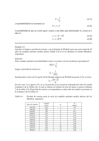 RT
1
P = (4.17)
y la probabilidad de no ocurrencia es:
P1P −=′ (4.18)
La probabilidad de que un evento igual o mayor a uno dado, para determinado TR, ocurra en n
años es:
( )n
P11j −−= (4.19)
( )n
P1j ′−= (4.20)
Ejemplo 4.4
Calcular el tiempo o período de retorno, con la fórmula de Weibull, para una serie anual de 43
años de caudales máximos medios diarios Ttabla 4.4) en el río Mendoza en Guido (Mendoza,
Argentina).
Solución:
Para caudales máximos la probabilidad a tener en cuenta es la de excedencia expresada así:
( )
RT
1
xP =
Luego, el período de retorno es:
( )xP
1
TR =
Sustituyendo el valor de P a partir del la fórmula empírica de Weibull (ecuación 4.13), se tiene:
( )
m
1N
TR
+
=
En este caso, N es igual a 43 y m es la posición en la secuencia ordenada del valor de caudal
(columna 3 de la Tabla 4.4), el cual se obtiene al ordenar la serie de mayor a menor (columna
2 de la tabla 4.4). El período de retorno correspondiente a cada valor de caudal se presenta en
la columna 4 de la Tabla 4.4
Tabla 4.4 Período de retorno para la serie de caudales máximos medios diarios del río
Mendoza, Argentina
Años de registro
Caudal
(m3 m
/s)
TR
(años)
1987/88 402 1 44
1982/83 398 2 22
1984/85 338 3 14.7
1986/87 243 4 11.0
1972/73 225 5 8.8
1978/79 218 6 7.33
1963/64 214 7 6.29
1991/92 201 8 5.50
1983/84 195 9 4.89
1994/95 195 10 4.40
1977/78 184 11 4.00
1980/81 182 12 3.66
 