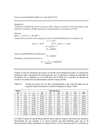 Existe una probabilidad de falla en su vida útil de 9.5%.
Ejemplo4.6
¿Cual será el tiempo de retorno con que se debe calcular un puente en una ruta troncal, cuya
vida útil, se estima en 50 años para que el riesgo de falla no sea superior al 15%?
Solución:
Datos: 15.0=j y 50=n ; =TR ?
A partir de la ecuación 4.20, se despeja el valor de la probabilidad de no excedencia, así:
n
)P(1j ′−=
85.0115.0)()(115.0 5050
−=−=′′−= P-P
50/1
)85.0(P =′
99675.0P =′
Luego, la probabilidad de excedencia es:
00325.0P =
Finalmente, el período de retorno es:
[ ]años308
00325.0
1
TR ==
Cuando se trata de estructuras que tienen un elevado costo marginal asociado a su destrucción
(peligro de vidas, interrupción de comunicaciones, etc.) se adiciona un margen de seguridad, en
el ejemplo 4.6, se adoptaría un TR de 400 años. De la Tabla 4.5 se obtienen los tiempos de
retorno a ser usados para una determinada vida útil y riesgo de falla.
Tabla 4.5 Tiempo de retorno (TR) en años correspondientes a una vida útil (años) con un
riesgo de falla (j%) durante su vida útil (Adaptado de Sáenz, 1998).
Riesgo
j%
Vida útil (años )
2 5 10 15 20 25 50 100
75 -0- 4,02 6,69 11,0 14,9 18,0 35,6 72,7
50 3,43 7,74 14,90 22,1 29,4 36,6 72,6 144,8
40 4,44 10,30 20,10 29,9 39,7 49,5 98,4 196,3
30 6,12 14,50 28,50 42,6 56,5 70,6 140,7 281,0
25 7,46 17,90 35,30 52,6 70,0 87,4 174,3 348,0
20 9,47 22,90 45,30 67,7 90,1 122,5 224,6 449,0
15 12,80 31,30 62,00 90,8 123,6 154,3 308,0 616,0
10 19,50 48,10 95,40 142,9 190,3 238,0 475,0 950,0
5 39,50 98,00 195,50 292,9 390,0 488,0 976,0 1949,0
2 99,50 248,00 496,00 743,0 990,0 1238,0 2475,0 4950,0
1 198,00 498,00 996,00 1492,0 1992,0 2488,0 4975,0 9953,0
La Tabla 4.5 agiliza el cálculo del período de retorno para un riesgo y vida útil de una estructura
determinada; así, por ejemplo, si se quiere construir una obra hidráulica para que en 50
años(vida útil) no falle, suponiendo un riesgo de falla ( J ) de la estructura del 5%, se obtiene un
 
