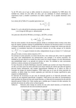 TR de 976 años con el que se debe calcular la estructura (se adoptaria TR=1000 años). En
realidad los valores de esta tabla son altos, por eso mediante el criterio hidrológico, la
experiencia local y estudios económicos de daños (capítulo 13) se pueden disminuir estos
valores.
Los valores de la Tabla 4.5 se pueden aproximar con:






−=
2
1
j
1
VT UR (4.21)
Donde: VU es la vida útil de la estructura considerada, en años.
j es el riesgo de falla que es adimensional.
Así, para una vida util de 100 años y un riesgo, j, del 20%, se tiene:
años450
2
1
20.0
1
100TR =





−⋅=
Para las series anuales o las de duración parcial, donde se consideren tantos eventos como años
haya de registro, permite expresar la probabilidad en términos de frecuencia anual o su inversa
el tiempo o período de retorno. Cuando en las series parciales se tengan más valores que años de
registro, se consideran intervalos de recurrencia menores de un año, porque en la relación
1N,
m
1N
TR +
+
= es igual al número de años, independiente de que se tomen 2 ó 3 valores por
año, por lo tanto, m toma valores mayores a N+1.
Se aconseja en series parciales, no tomar más de dos o tres valores por año y tener la seguridad
que estos sean independientes (no pertenecientes, por ejemplo, a la misma creciente). En
realidad en la serie parcial no resulta tan claro como en la anual asignar a la serie directamente
una probabilidad anual o un período de retorno en años. En realidad es más conveniente
referirse a valores extremos en la muestra de N años.
Es muy frecuente en diseño hidrológico necesitar caudales que ocurran con mayor frecuencia a
un año y en estos casos las series parciales (con mayor número de valores que años de registro)
proveen buena información, aún cuando rigurosamente hablando no se aplica en ellas el
concepto de tiempo de retorno.(Langbein, 1949) indica que en el caso de series parciales de
caudales, se deben elegir los eventos separados por intervalos de tiempo significativos para
asegurar su independencia.
El intervalo de recurrencia en una serie de duración parcial es el intervalo promedio entre
eventos de una magnitud especificada. (Langbein, 1949) provee una tabla de correspondencia
entre períodos de retorno de una serie anual máxima y el intervalo de recurrencia de una serie de
duración parcial (Tabla 4.6). Cabe resaltar que a medida que el número de años aumenta, los
períodos de retorno de ambas series se hacen iguales.
Tabla 4.6 Relación entre tiempo de retorno de una serie anual máxima y el intervalo de
recurrencia de una serie de duración parcial
Serie Anual
(años)
Serie Parcial
(años)
Serie Anual
(años)
Serie Parcial
(años)
1.02 0.25 5.52 5.0
1.16 0.5 10.50 10.0
1.58 1.0 20.5 20.0
2.00 1.45 50.5 50.0
2.54 2.0 100.5 100.0
 