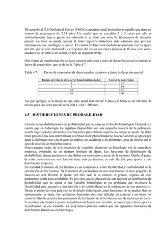 De acuerdo al U.S.Geological Survey (1960) la creciente anual promedio es aquella que tiene un
tiempo de recurrencia de 2.33 años. Un caudal que es excedido 2 ó 3 veces por año es
suficientemente bajo y puede ser estimado si se tiene una serie de frecuencias de duración
parcial. La base se puede ajustar al tener registros históricos más extensos que provean
información que justifique su ajuste. El caudal de base está también relacionado con la época
del año que se esté analizando y el régimen del río en esa época (épocas de lluvias o de secas,
caudales de invierno y de verano en ríos de régimen nival).
Otra forma de transformación de datos anuales máximos a unos de duración parcial es usando el
factor de conversión que se da en la Tabla 4.7.
Tabla 4.7 Factor de conversión de datos anuales máximos a datos de duración parcial
Tiempo de retorno de la serie Anual máxima (años) Factor de conversión
2 1.13
5 1.04
10 1.01
20 1.00
Así por ejemplo, si la lluvia de una serie anual máxima de 5 años y 6 horas es de 200 mm, la
misma para una serie parcial sería 200 x 1.04 = 208 mm.
4.5 DISTRIBUCIONES DE PROBABILIDAD
Existen varias distribuciones de probabilidad que se usan en el diseño hidrológico.Teniendo en
cuenta que en hidrología los registros disponibles son una pequeña muestra de la población,
resulta lógico probar diferentes distribuciones para obtener aquella que mejor se ajuste. Se debe
tener presente que una determinada distribución de probabilidad no necesariamente se aplica por
igual a diferentes ríos (en el caso de análisis de caudales) o en diferentes tipos de lluvias (en el
caso de análisis de precipitaciones).
Prácticamente todas las distribuciones de variables aleatorias en hidrología son de naturaleza
empírica, obtenidas de un número limitado de datos. Las funciones de distribución de
probabilidad, tienen parámetros que deben ser estimados a partir de la muestra. Desde el punto
de vista matemático si una función tiene más parámetros, es más flexible para ajustar a una
distribución empírica.
En realidad el número de parámetros es un compromiso entre flexibilidad y confiabilidad en la
estimación de los mismos. Si el número de parámetros de una distribución es muy pequeño, la
función no será flexible al ajuste, por otro lado si su número es grande, algunos de esos
parámetros serán poco confiables. Es por esto que la selección de una función de distribución de
probabilidad que se ajuste a una variable hidrológica es un problema que involucra la
flexibilidad para ajustarla a una función y la confiabilidad en la estimación de sus parámetros.
Desde el punto de vista práctico en el diseño hidrológico, estas funciones no se pueden derivar
teóricamente, es decir, las verdaderas funciones son muy difíciles de conocer y en todos los
casos del diseño práctico los parámetros de la función se deben determinar de muestras de datos.
Si una función empírica ajusta razonablemente bien a una variable, se asume que ella se aplica a
la población de esa variable. La experiencia práctica indica que las siguientes funciones de
distribución tienen uso en hidrología.
 