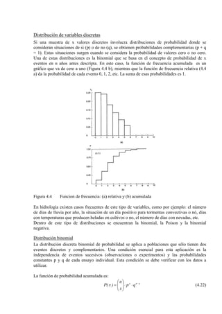 Distribución de variables discretas
Si una muestra de x valores discretos involucra distribuciones de probabilidad donde se
consideran situaciones de si (p) o de no (q), se obtienen probabilidades complementarias (p + q
= 1). Estas situaciones surgen cuando se considera la probabilidad de valores cero o no cero.
Una de estas distribuciones es la binomial que se basa en el concepto de probabilidad de x
eventos en n años antes descripta. En este caso, la función de frecuencia acumulada es un
gráfico que va de cero a uno (Figura 4.4 b), mientras que la función de frecuencia relativa (4.4
a) da la probabilidad de cada evento 0, 1, 2, etc. La suma de esas probabilidades es 1.
Figura 4.4 Funcion de frecuencia: (a) relativa y (b) acumulada
En hidrología existen casos frecuentes de este tipo de variables, como por ejemplo: el número
de días de lluvia por año, la situación de un día positivo para tormentas convectivas o nó, días
con temperaturas que producen heladas en cultivos o no, el número de días con nevadas, etc.
Dentro de este tipo de distribuciones se encuentran la binomial, la Poison y la binomial
negativa.
Distribución binomial
La distribución discreta binomial de probabilidad se aplica a poblaciones que sólo tienen dos
eventos discretos y complementarios. Una condición esencial para esta aplicación es la
independencia de eventos sucesivos (observaciones o experimentos) y las probabilidades
constantes p y q de cada ensayo individual. Esta condición se debe verificar con los datos a
utilizar.
La función de probabilidad acumulada es:
xnx
qp
x
n
)x(P −
⋅⋅





= (4.22)
 