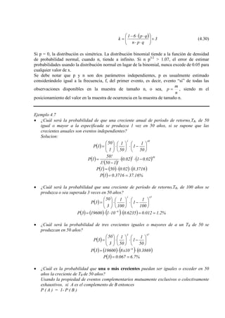 ( ) 3
qpn
qp61
k +





⋅⋅
⋅⋅−
= (4.30)
Si p = 0, la distribución es simétrica. La distribución binomial tiende a la función de densidad
de probabilidad normal, cuando n, tiende a infinito. Si n p3/2
Se debe notar que p y n son dos parámetros independientes, p es usualmente estimado
considerándolo igual a la frecuencia, f, del primer evento, es decir, evento “si” de todas las
observaciones disponibles en la muestra de tamaño n, o sea,
> 1.07, el error de estimar
probabilidades usando la distribución normal en lugar de la binomial, nunca excede de 0.05 para
cualquier valor de x.
n
m
p = , siendo m el
posicionamiento del valor en la muestra de ocurrencia en la muestra de tamaño n.
Ejemplo 4.7
• ¿Cuál será la probabilidad de que una creciente anual de período de retorno,TR, de 50
igual o mayor a la especificada se produzca 1 vez en 50 años, si se supone que las
crecientes anuales son eventos independientes?
Solucion:
( )
491
50
1
1
50
1
1
50
1P 





−⋅





⋅





=
( )
( )
( ) ( )491
02.0102.0
!150!1
!50
1P −⋅⋅
−
=
( ) ( ) ( ) ( )3716.002.0501P ⋅⋅=
( ) %16.373716.01P ==
• ¿Cuál será la probabilidad que una creciente de período de retorno,TR, de 100 años se
produzca o sea superada 3 veces en 50 años?
( )
471
100
1
1
100
1
3
50
3P 





−⋅





⋅





=
( ) ( ) ( ) ( ) %2.1012.06235.0101196003P 6
==⋅⋅⋅= −
• ¿Cuál será la probabilidad de tres crecientes iguales o mayores de a un TR de 50 se
produzcan en 50 años?
( )
473
50
1
1
50
1
3
50
3P 





−⋅





⋅





=
( ) ( ) ( ) ( )3869.010x8196003P 6
⋅⋅= −
( ) %7.6067.03P ==
• ¿Cuál es la probabilidad que una o más crecientes puedan ser iguales o exceder en 50
años la creciente de TR de 50 años?
Usando la propiedad de eventos complementarios mutuamente exclusivos o colectivamente
exhaustivos, si A es el complemento de B entonces
P ( A ) = 1- P ( B )
 