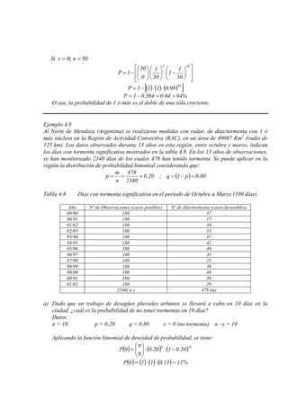 Si 50;0 == nx














−











−=
500
50
1
1
50
1
0
50
1P
( ) ( ) ( )[ ]50
98.0111P ⋅⋅−=
%6464.0364.01P ==−=
O sea, la probabilidad de 1 ó más es el doble de una sóla creciente.
Ejemplo 4.8
Al Norte de Mendoza (Argentina) se realizaron medidas con radar, de días/tormenta con 1 ó
más núcleos en la Región de Actividad Convectiva (RAC), en un área de 49087 Km2
( ) 80.0p1q;20.0
2340
478
n
m
p =−====
(radio de
125 km). Los datos observados durante 13 años en esta región, entre octubre y marzo, indican
los días con tormenta significativa mostrados en la tabla 4.8. En los 13 años de observaciones,
se han monitoreado 2340 días de los cuales 478 han tenido tormenta. Se puede aplicar en la
región la distribución de probabilidad binomial considerando que:
Tabla 4.8 Días con tormenta significativa en el período de Octubre a Marzo (180 días).
Año Nº de Observaciones (casos posibles) Nº de días/tormenta (casos favorables)
89/90 180 37
90/91 180 17
91/92 180 39
92/93 180 53
93/94 180 37
94/95 180 42
95/96 180 49
96/97 180 35
97/98 180 25
98/99 180 36
99/00 180 49
00/01 180 30
01/02 180 29
2340( n ) 478 (m)
a) Dado que un trabajo de desagües pluviales urbanos se llevará a cabo en 10 días en la
ciudad, ¿cuál es la probabilidad de no tener tormentas en 10 días?
Datos:
n = 10 p = 0.20 q = 0.80 x = 0 (no tormenta) n –x = 10
Aplicando la función binomial de densidad de probabilidad, se tiene:
( ) ( ) ( )100
20.0120.0
0
n
0P −⋅⋅





=
( ) ( ) ( ) ( ) %1111.0110P =⋅⋅=
 