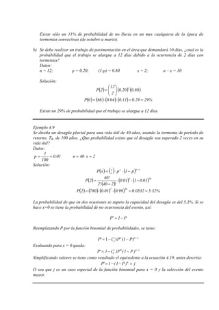 Existe sólo un 11% de probabilidad de no lluvia en un mes cualquiera de la época de
tormentas convectivas (de octubre a marzo).
b) Se debe realizar un trabajo de pavimentación en el área que demandará 10 días, ¿cual es la
probabilidad que el trabajo se alargue a 12 días debido a la ocurrencia de 2 días con
tormentas?
Datos:
n = 12; p = 0.20; (1-p) = 0.80 x = 2; n – x = 10
Solución:
( ) ( ) ( )80.020.0
2
12
2P
2






=
( ) ( ) ( ) ( ) %2929.011.004.0660P ==⋅⋅=
Existe un 29% de probabilidad que el trabajo se alargue a 12 días.
Ejemplo 4.9
Se diseña un desagüe pluvial para una vida útil de 40 años, usando la tormenta de período de
retorno, TR, de 100 años. ¿Que probabilidad existe que el desagüe sea superado 2 veces en su
vida útil?
Datos:
01.0
100
1
p == 40n = 2x =
Solución:
( ) ( ) ( ) xnxn
x p1pxP
−
−⋅⋅=
( )
( )
( ) ( )382
01.0101.0
!240!2
!40
2P −⋅⋅
−
=
( ) ( ) ( ) ( ) %32.50532.099.001.07802P
382
==⋅⋅=
La probabilidad de que en dos ocasiones se supere la capacidad del desagüe es del 5,3%. Si se
hace x=0 se tiene la probabilidad de no ocurrencia del evento, así:
P1P −=′
Reemplazando P por la función binomial de probabilidades, se tiene:
xnxn
x PPP −
−−= )1()(1'
Evaluando para x = 0 queda:
on0n
0 )P1(P)(1'P −
−−=
Simplificando valores se tiene como resultado el equivalente a la ecuación 4.19, antes descrita:
j)P1(1'P n
=−−=
O sea que j es un caso especial de la función binomial para x = 0 y la selección del evento
mayor.
 