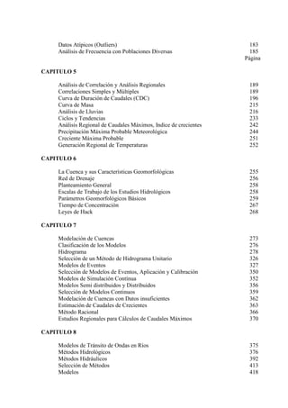 Datos Atípicos (Outliers) 183
Análisis de Frecuencia con Poblaciones Diversas 185
Página
CAPITULO 5
Análisis de Correlación y Análisis Regionales 189
Correlaciones Simples y Múltiples 189
Curva de Duración de Caudales (CDC) 196
Curva de Masa 215
Análisis de Lluvias 216
Ciclos y Tendencias 233
Análisis Regional de Caudales Máximos, Indice de crecientes 242
Precipitación Máxima Probable Meteorológica 244
Creciente Máxima Probable 251
Generación Regional de Temperaturas 252
CAPITULO 6
La Cuenca y sus Características Geomorfológicas 255
Red de Drenaje 256
Planteamiento General 258
Escalas de Trabajo de los Estudios Hidrológicos 258
Parámetros Geomorfológicos Básicos 259
Tiempo de Concentración 267
Leyes de Hack 268
CAPITULO 7
Modelación de Cuencas 273
Clasificación de los Modelos 276
Hidrograma 278
Selección de un Método de Hidrograma Unitario 326
Modelos de Eventos 327
Selección de Modelos de Eventos, Aplicación y Calibración 350
Modelos de Simulación Contínua 352
Modelos Semi distribuidos y Distribuidos 356
Selección de Modelos Continuos 359
Modelación de Cuencas con Datos insuficientes 362
Estimación de Caudales de Crecientes 363
Método Racional 366
Estudios Regionales para Cálculos de Caudales Máximos 370
CAPITULO 8
Modelos de Tránsito de Ondas en Ríos 375
Métodos Hidrológicos 376
Métodos Hidráulicos 392
Selección de Métodos 413
Modelos 418
 