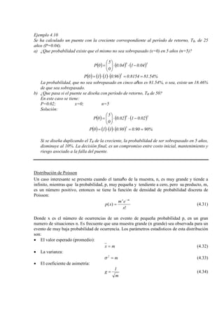 Ejemplo 4.10
Se ha calculado un puente con la creciente correspondiente al período de retorno, TR, de 25
años (P=0.04).
a) ¿Que probabilidad existe que el mismo no sea sobrepasado (x=0) en 5 años (n=5)?
( ) ( ) ( )50
04.0104.0
0
5
0P −⋅⋅





=
( ) ( ) ( ) ( ) %54.818154.096.0110P
5
==⋅⋅=
La probabilidad, que no sea sobrepasado en cinco años es 81.54%, o sea, existe un 18.46%
de que sea sobrepasado.
b) ¿Que pasa si el puente se diseña con período de retorno, TR de 50?
En este caso se tiene:
P=0.02; x=0; n=5
Solución:
( ) ( ) ( )50
02.0102.0
0
5
0P −⋅⋅





=
( ) ( ) ( ) ( ) %9090.098.0110P
5
==⋅⋅=
Si se diseña duplicando el TR de la creciente, la probabilidad de ser sobrepasado en 5 años,
disminuye al 10%. La decisión final, es un compromiso entre costo inicial, mantenimiento y
riesgo asociado a la falla del puente.
Distribución de Poisson
Un caso interesante se presenta cuando el tamaño de la muestra, n, es muy grande y tiende a
infinito, mientras que la probabilidad, p, muy pequeña y tendiente a cero, pero su producto, m,
es un número positivo, entonces se tiene la función de densidad de probabilidad discreta de
Poisson:
!
)(
x
em
xp
mx −
= (4.31)
Donde x es el número de ocurrencias de un evento de pequeña probabilidad p, en un gran
numero de situaciones n. Es frecuente que una muestra grande (n grande) sea observada para un
evento de muy baja probabilidad de ocurrencia. Los parámetros estadísticos de esta distribución
son:
• El valor esperado (promedio):
mx = (4.32)
• La varianza:
m2
=σ (4.33)
• El coeficiente de asimetría:
m
1
g = (4.34)
 