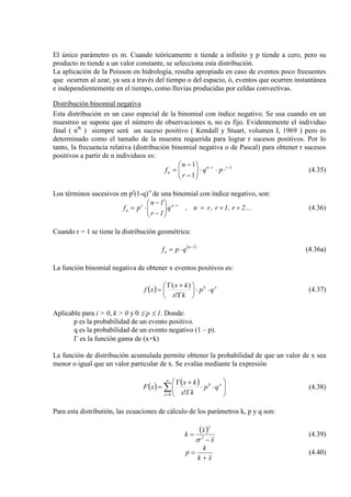 El único parámetro es m. Cuando teóricamente n tiende a infinito y p tiende a cero, pero su
producto m tiende a un valor constante, se selecciona esta distribución.
La aplicación de la Poisson en hidrología, resulta apropiada en caso de eventos poco frecuentes
que ocurren al azar, ya sea a través del tiempo o del espacio, ó, eventos que ocurren instantánea
e independientemente en el tiempo, como lluvias producidas por celdas convectivas.
Distribución binomial negativa
Esta distribución es un caso especial de la binomial con índice negativo. Se usa cuando en un
muestreo se supone que el número de observaciones n, no es fijo. Evidentemente el individuo
final ( nth
1
1
1 −−
⋅⋅⋅





−
−
= rrn
n pq
r
n
f
) siempre será un suceso positivo ( Kendall y Stuart, volumen I, 1969 ) pero es
determinado como el tamaño de la muestra requerida para lograr r sucesos positivos. Por lo
tanto, la frecuencia relativa (distribución binomial negativa o de Pascal) para obtener r sucesos
positivos a partir de n individuos es:
(4.35)
Los términos sucesivos en pr
(1-q)-r
....2r,1r,rn,q
1r
1n
pf rnr
n ++=





−
−
⋅= −
de una binomial con índice negativo, son:
(4.36)
Cuando r = 1 se tiene la distribución geométrica:
( )1n
n qpf −
⋅= (4.36a)
La función binomial negativa de obtener x eventos positivos es:
( ) xk
qp
kx
kx
xf ⋅⋅





Γ
+Γ
=
!
)(
(4.37)
Aplicable para i > 0, k > 0 y 0 ≤ p ≤ 1. Donde:
p es la probabilidad de un evento positivo.
q es la probabilidad de un evento negativo (1 – p).
Γ es la función gama de (x+k)
La función de distribución acumulada permite obtener la probabilidad de que un valor de x sea
menor o igual que un valor particular de x. Se evalúa mediante la expresión
( ) ( )
∑=






⋅⋅
Γ
+Γ
=
n
x
xk
qp
kx
kx
xF
0 !
(4.38)
Para esta distributión, las ecuaciones de cálculo de los parámetros k, p y q son:
( )
x
x
k 2
2
−
=
σ
(4.39)
xk
k
p
+
= (4.40)
 